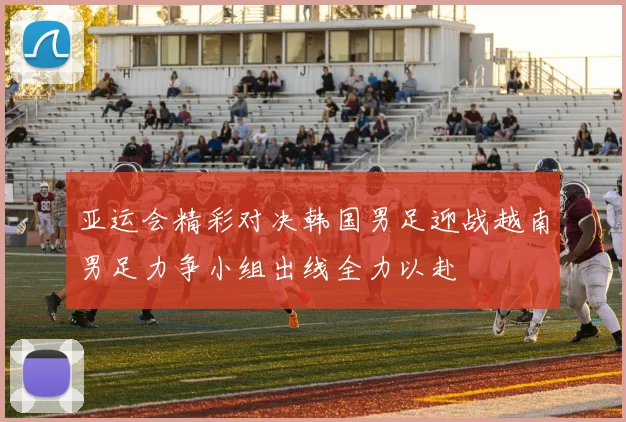 亚运会精彩对决韩国男足迎战越南男足力争小组出线全力以赴