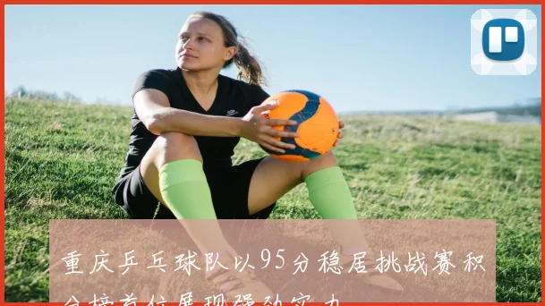 重庆乒乓球队以95分稳居挑战赛积分榜首位展现强劲实力