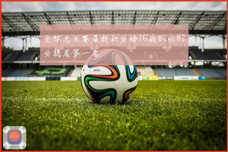 全球总决赛最新积分榜IG战队以82分稳居第一名