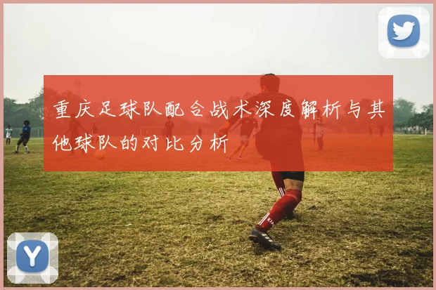 重庆足球队配合战术深度解析与其他球队的对比分析
