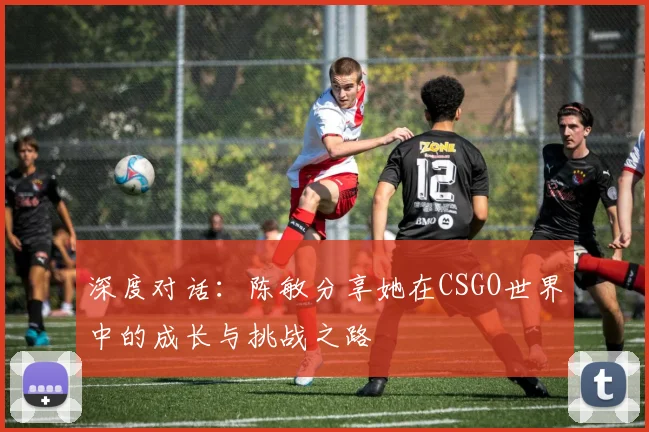 深度对话：陈敏分享她在CSGO世界中的成长与挑战之路