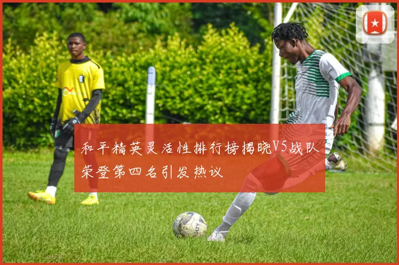 和平精英灵活性排行榜揭晓V5战队荣登第四名引发热议